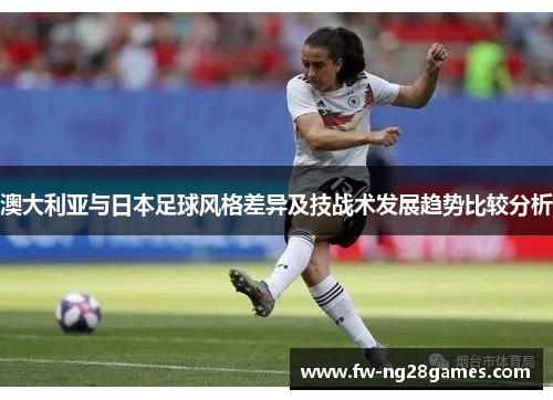 澳大利亚与日本足球风格差异及技战术发展趋势比较分析 澳大利亚与日本足球风格差异及技战术发展趋势比较分析