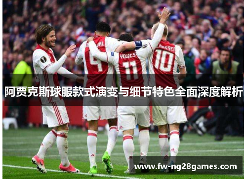 阿贾克斯球服款式演变与细节特色全面深度解析 阿贾克斯球服款式演变与细节特色全面深度解析