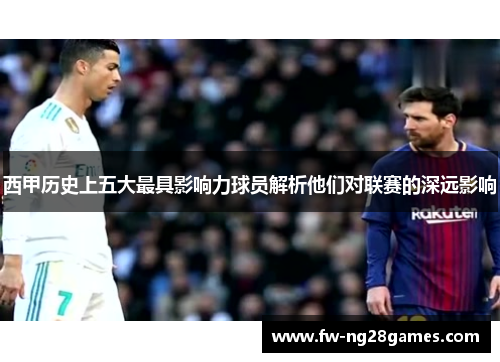 西甲历史上五大最具影响力球员解析他们对联赛的深远影响 西甲历史上五大最具影响力球员解析他们对联赛的深远影响