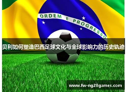 贝利如何塑造巴西足球文化与全球影响力的历史轨迹