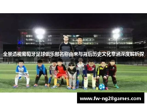 全景透视葡萄牙足球俱乐部名称由来与背后历史文化意涵深度解析探