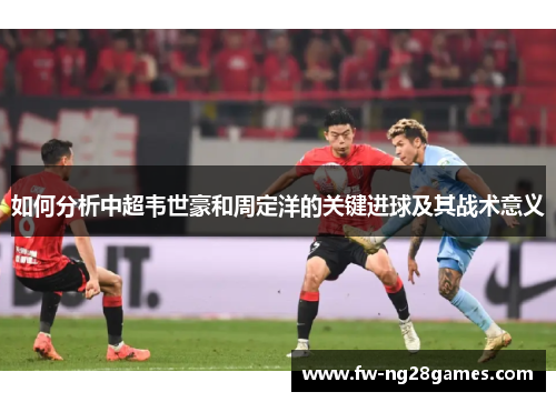 如何分析中超韦世豪和周定洋的关键进球及其战术意义 如何分析中超韦世豪和周定洋的关键进球及其战术意义