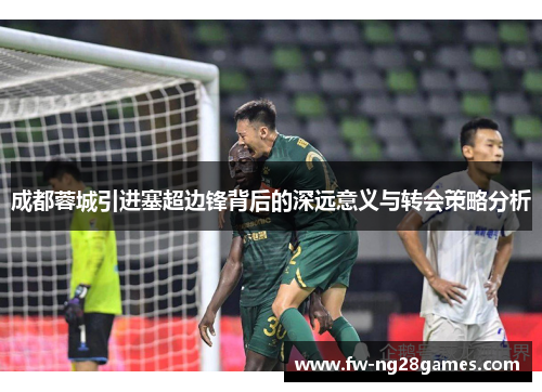 成都蓉城引进塞超边锋背后的深远意义与转会策略分析 成都蓉城引进塞超边锋背后的深远意义与转会策略分析