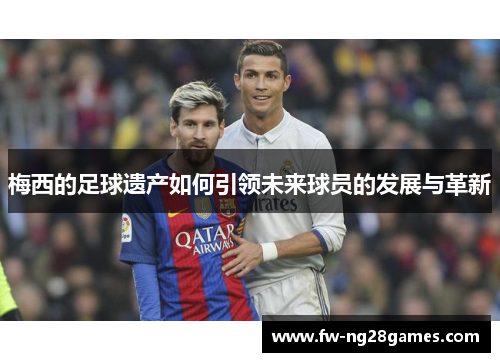 梅西的足球遗产如何引领未来球员的发展与革新