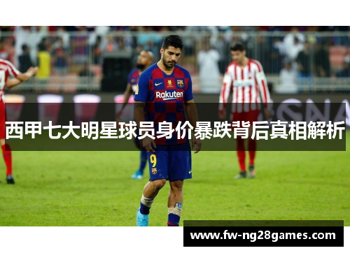 西甲七大明星球员身价暴跌背后真相解析