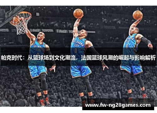 帕克时代：从篮球场到文化潮流，法国篮球风潮的崛起与影响解析