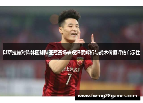 以萨拉赫对阵韩国球队亚冠赛场表现深度解析与战术价值评估启示性 以萨拉赫对阵韩国球队亚冠赛场表现深度解析与战术价值评估启示性