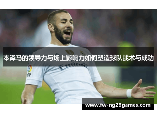 本泽马的领导力与场上影响力如何塑造球队战术与成功 本泽马的领导力与场上影响力如何塑造球队战术与成功