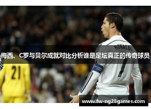 梅西、C罗与贝尔成就对比分析谁是足坛真正的传奇球员