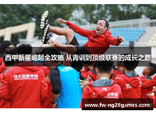 西甲新星崛起全攻略 从青训到顶级联赛的成长之路 西甲新星崛起全攻略 从青训到顶级联赛的成长之路
