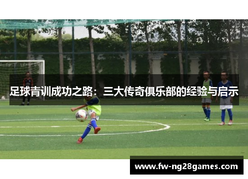 足球青训成功之路:三大传奇俱乐部的经验与启示 足球青训成功之路:三大传奇俱乐部的经验与启示